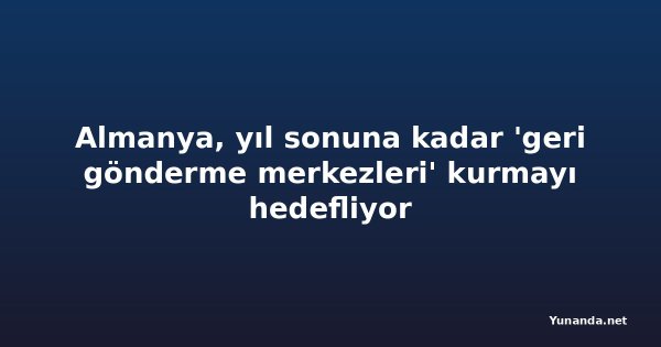 Almanya, yıl sonuna kadar 'geri gönderme merkezleri' kurmayı hedefliyor