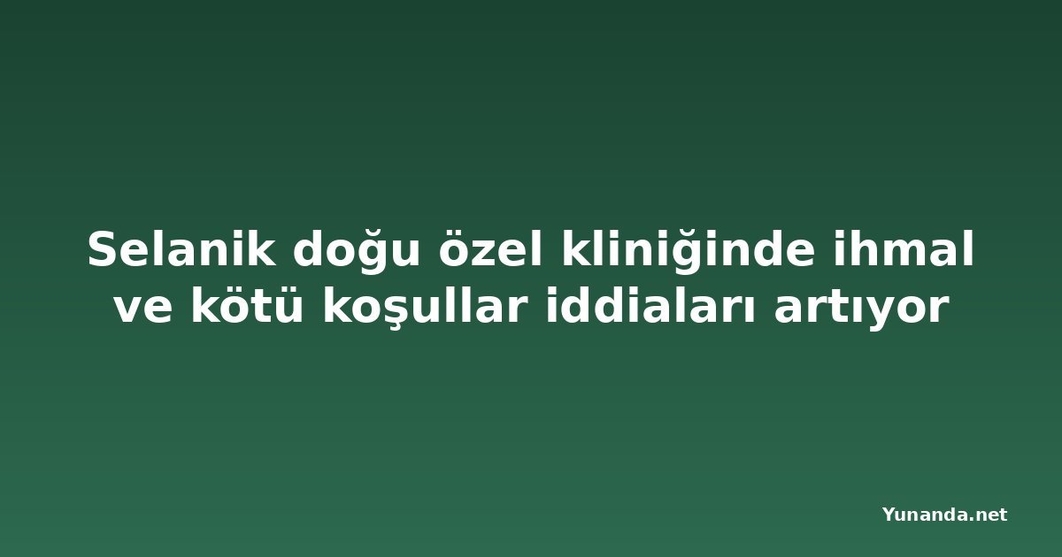 Selanik doğu özel kliniğinde ihmal ve kötü koşullar iddiaları artıyor