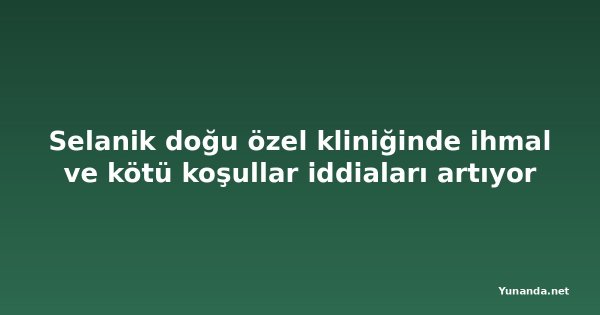 Selanik doğu özel kliniğinde ihmal ve kötü koşullar iddiaları artıyor