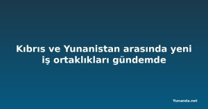 Kıbrıs ve Yunanistan arasında yeni iş ortaklıkları gündemde