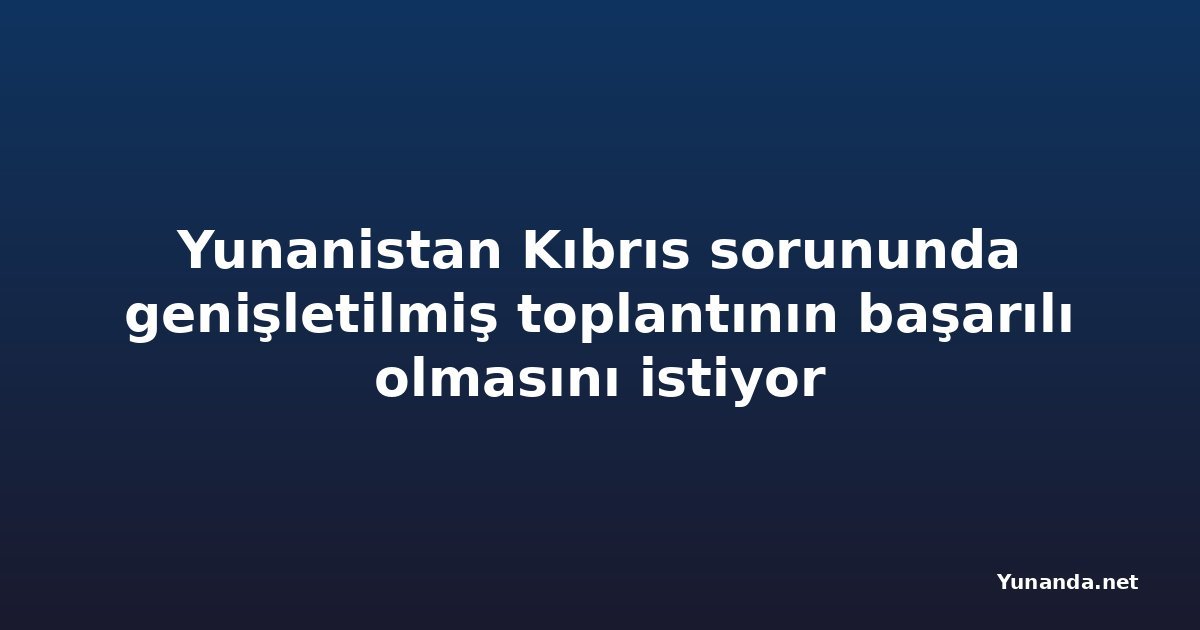 Yunanistan Kıbrıs sorununda genişletilmiş toplantının başarılı olmasını istiyor