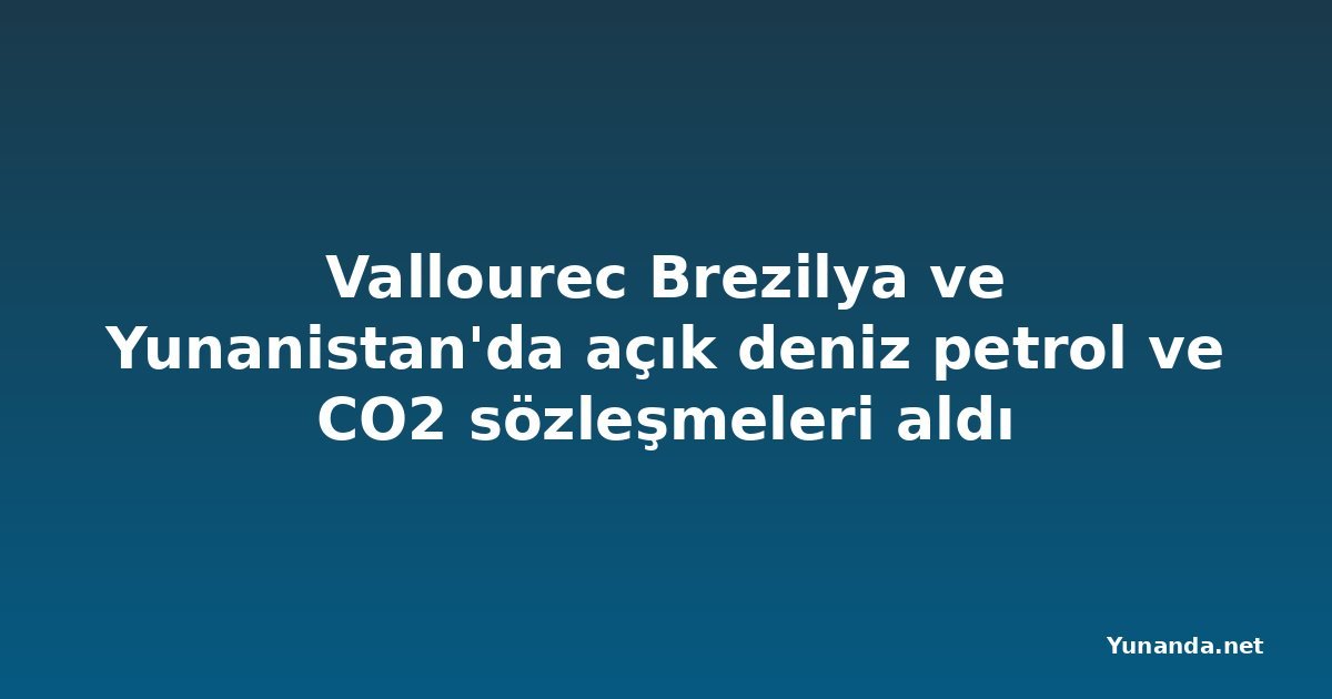 Vallourec Brezilya ve Yunanistan'da açık deniz petrol ve CO2 sözleşmeleri aldı