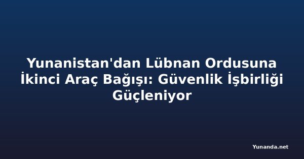 Yunanistan'dan Lübnan Ordusuna İkinci Araç Bağışı: Güvenlik İşbirliği Güçleniyor