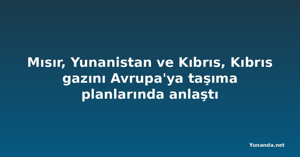 Mısır, Yunanistan ve Kıbrıs, Kıbrıs gazını Avrupa'ya taşıma planlarında anlaştı