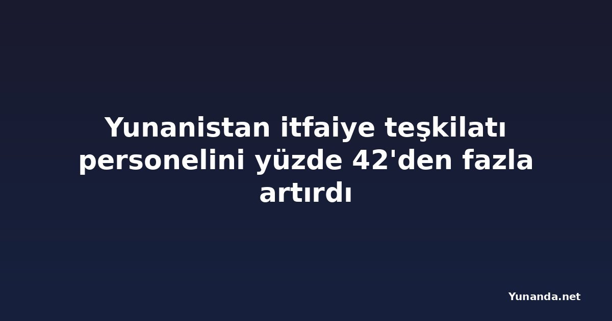 Yunanistan itfaiye teşkilatı personelini yüzde 42'den fazla artırdı