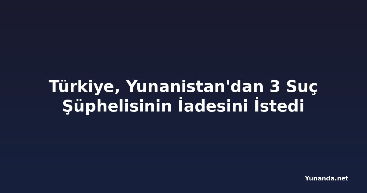 Türkiye, Yunanistan'dan 3 Suç Şüphelisinin İadesini İstedi