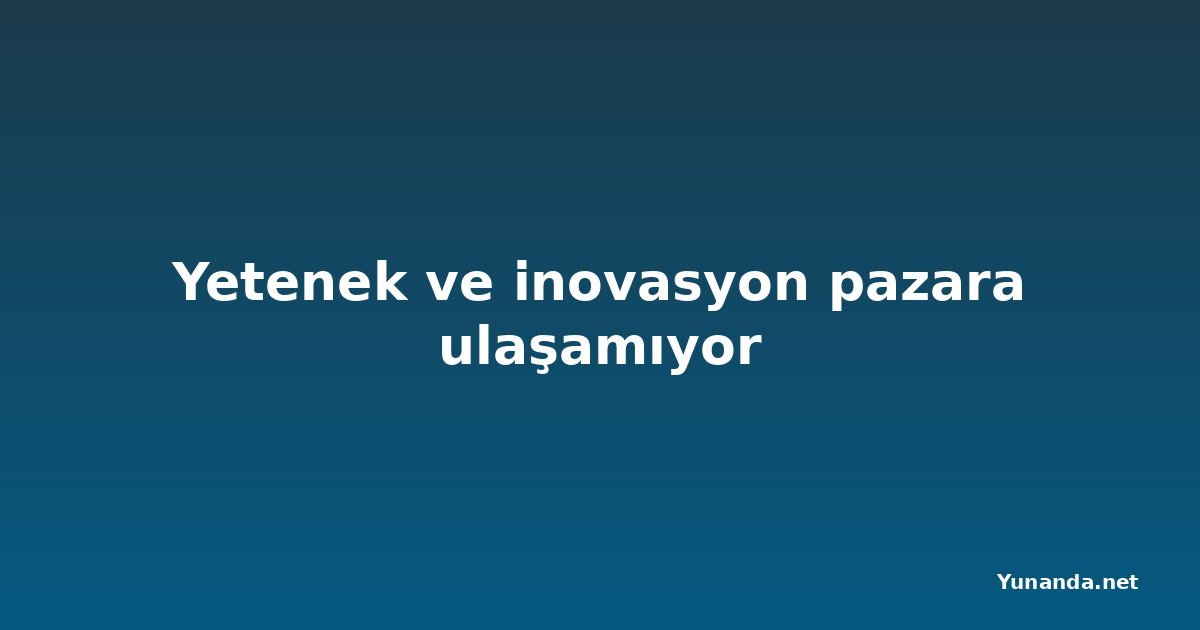 Yetenek ve inovasyon pazara ulaşamıyor