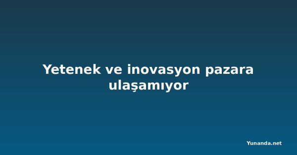Yetenek ve inovasyon pazara ulaşamıyor