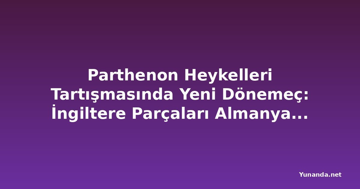 Parthenon Heykelleri Tartışmasında Yeni Dönemeç: İngiltere Parçaları Almanya'ya Ödünç Verirken Yunanistan Talebi Reddetti