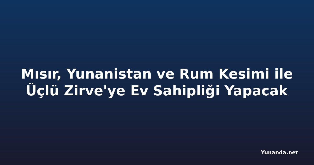 Mısır, Yunanistan ve Rum Kesimi ile Üçlü Zirve'ye Ev Sahipliği Yapacak