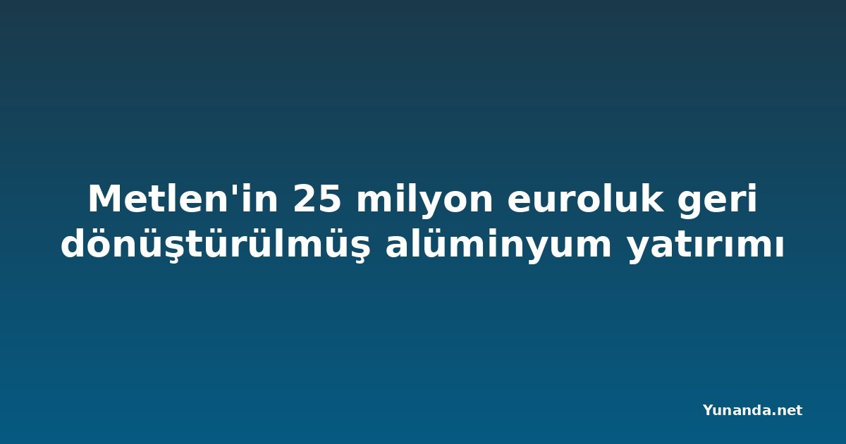 Metlen'in 25 milyon euroluk geri dönüştürülmüş alüminyum yatırımı