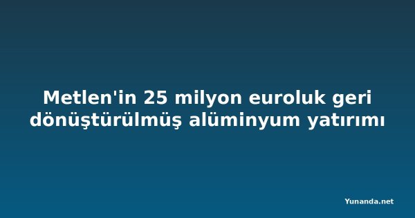 Metlen'in 25 milyon euroluk geri dönüştürülmüş alüminyum yatırımı