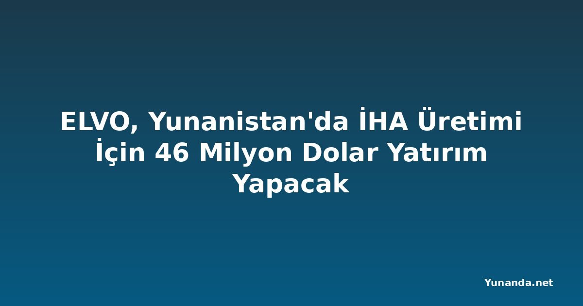 ELVO, Yunanistan'da İHA Üretimi İçin 46 Milyon Dolar Yatırım Yapacak