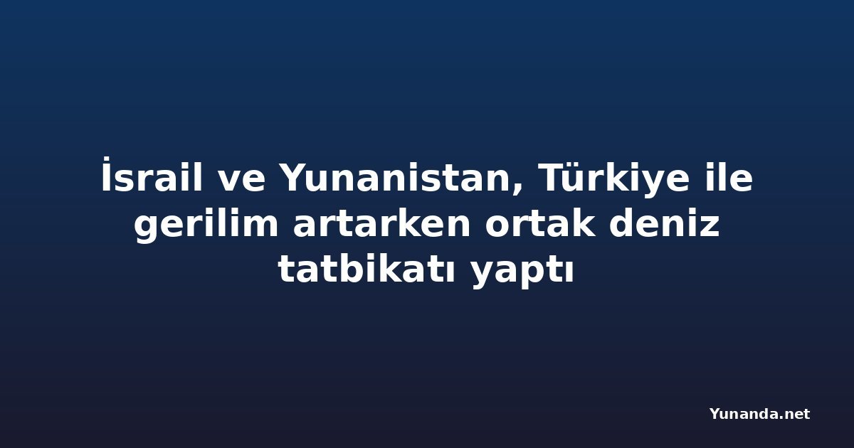 İsrail ve Yunanistan, Türkiye ile gerilim artarken ortak deniz tatbikatı yaptı