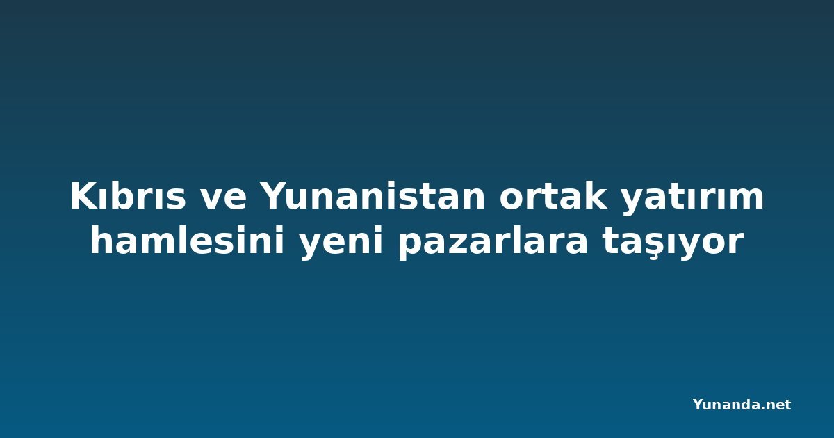 Kıbrıs ve Yunanistan ortak yatırım hamlesini yeni pazarlara taşıyor