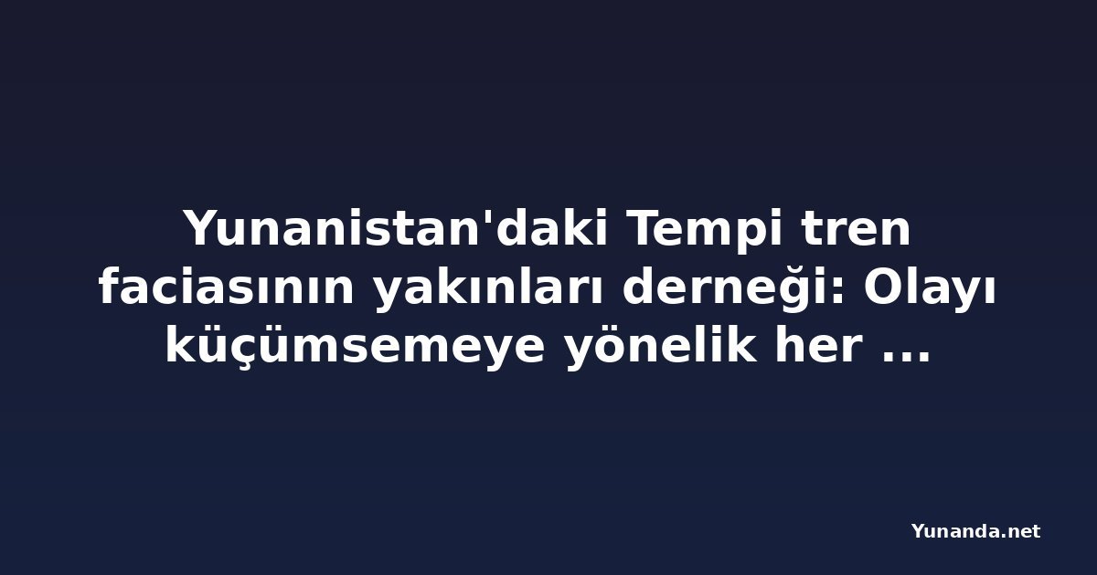Yunanistan'daki Tempi tren faciasının yakınları derneği: Olayı küçümsemeye yönelik her girişim boşa çıkacak