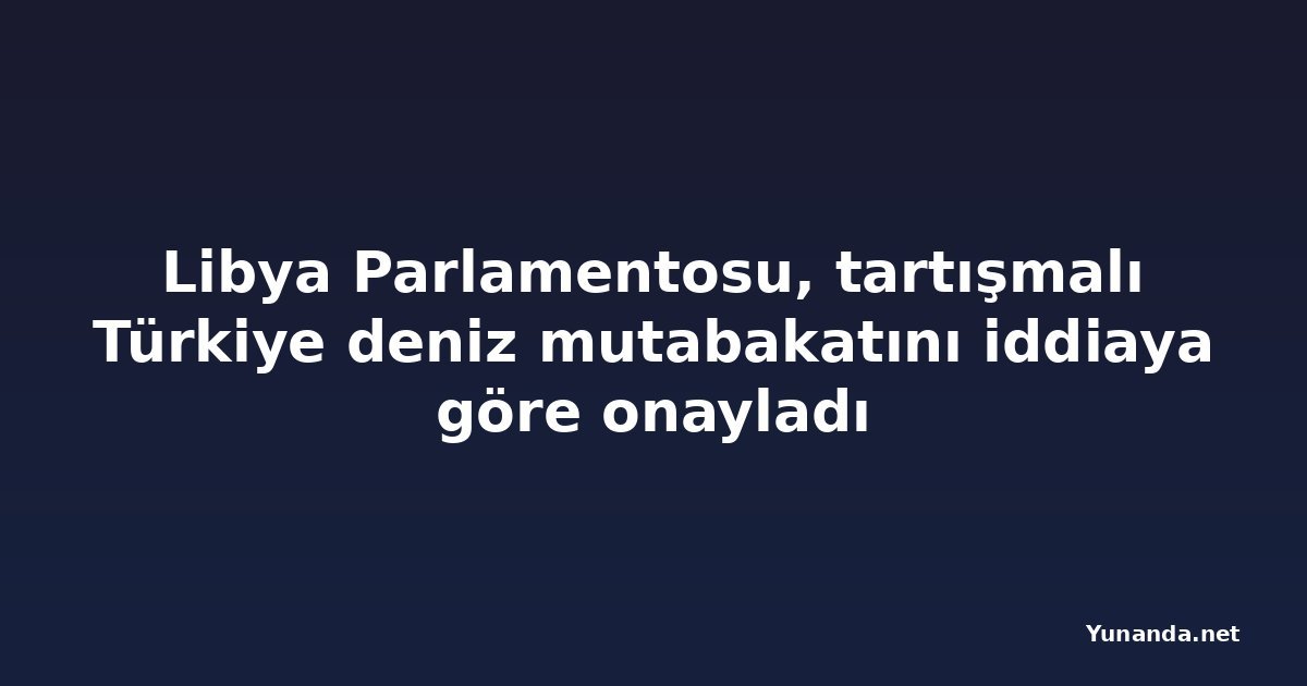 Libya Parlamentosu, tartışmalı Türkiye deniz mutabakatını iddiaya göre onayladı
