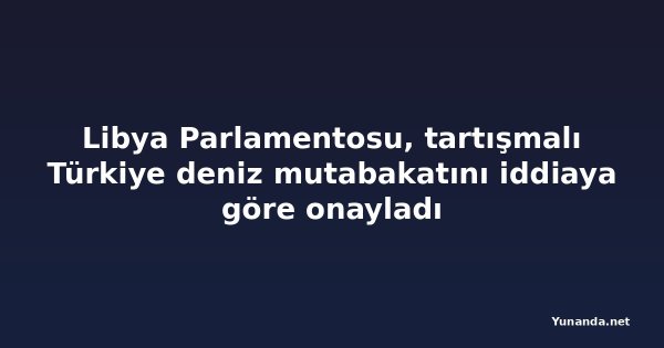 Libya Parlamentosu, tartışmalı Türkiye deniz mutabakatını iddiaya göre onayladı