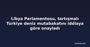 Libya Parlamentosu, tartışmalı Türkiye deniz mutabakatını iddiaya göre onayladı