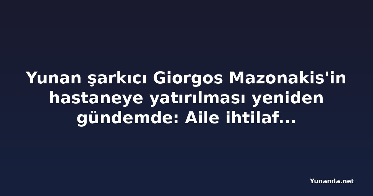 Yunan şarkıcı Giorgos Mazonakis'in hastaneye yatırılması yeniden gündemde: Aile ihtilafı ve yeni iddialar