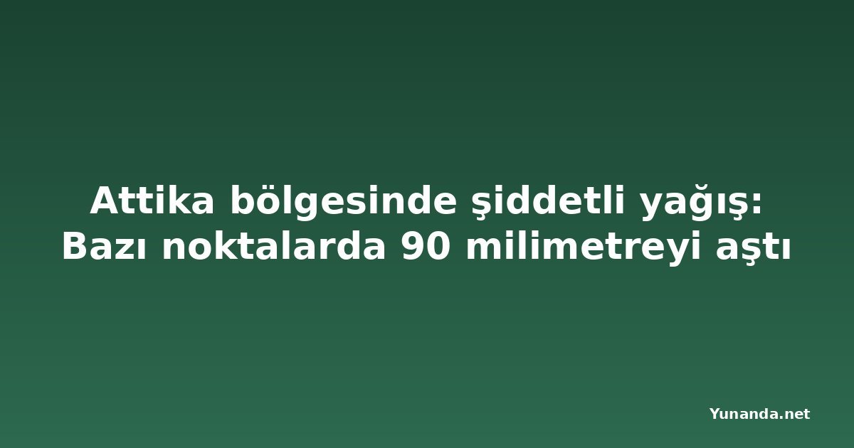 Attika bölgesinde şiddetli yağış: Bazı noktalarda 90 milimetreyi aştı