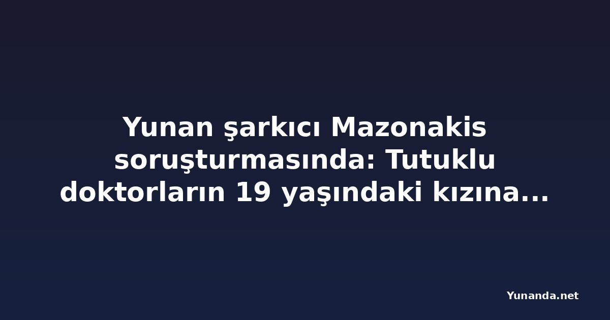 Yunan şarkıcı Mazonakis soruşturmasında: Tutuklu doktorların 19 yaşındaki kızına da plazma değişimi yapılmış