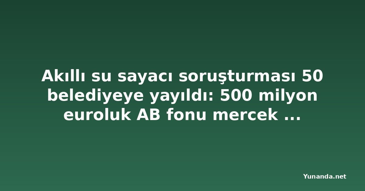 Akıllı su sayacı soruşturması 50 belediyeye yayıldı: 500 milyon euroluk AB fonu mercek altında