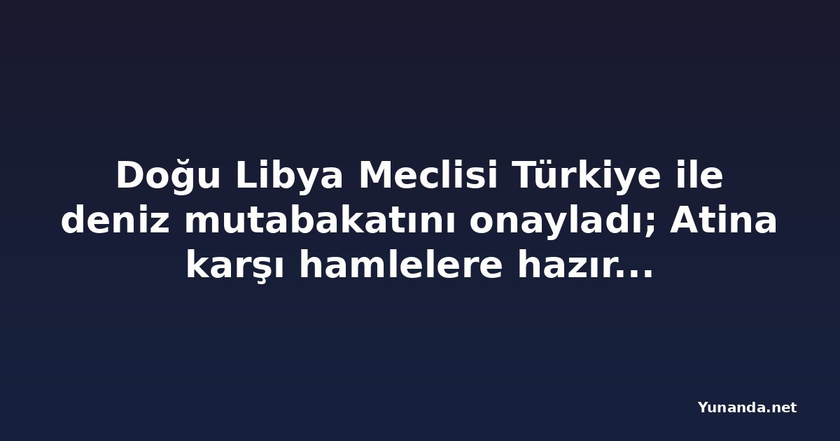 Doğu Libya Meclisi Türkiye ile deniz mutabakatını onayladı; Atina karşı hamlelere hazırlanıyor