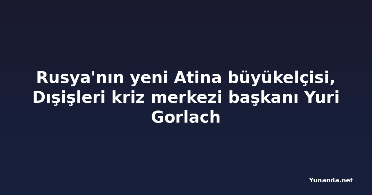 Rusya'nın yeni Atina büyükelçisi, Dışişleri kriz merkezi başkanı Yuri Gorlach