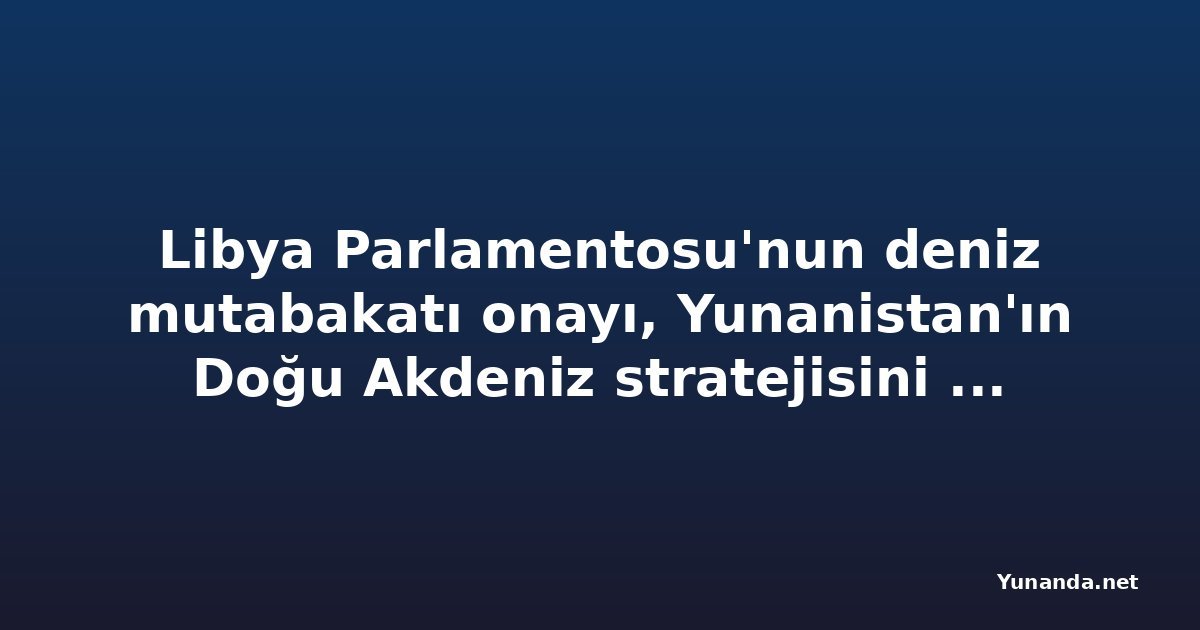Libya Parlamentosu'nun deniz mutabakatı onayı, Yunanistan'ın Doğu Akdeniz stratejisini zorlaştırıyor