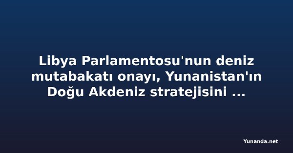Libya Parlamentosu'nun deniz mutabakatı onayı, Yunanistan'ın Doğu Akdeniz stratejisini zorlaştırıyor