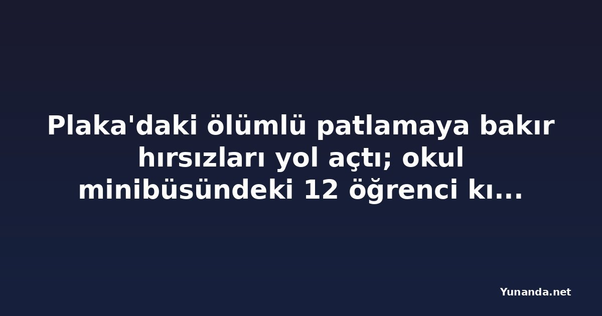 Plaka'daki ölümlü patlamaya bakır hırsızları yol açtı; okul minibüsündeki 12 öğrenci kıl payı kurtuldu