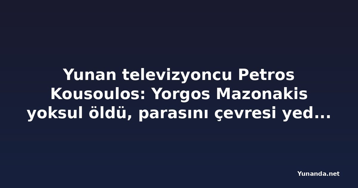 Yunan televizyoncu Petros Kousoulos: Yorgos Mazonakis yoksul öldü, parasını çevresi yedi iddiası
