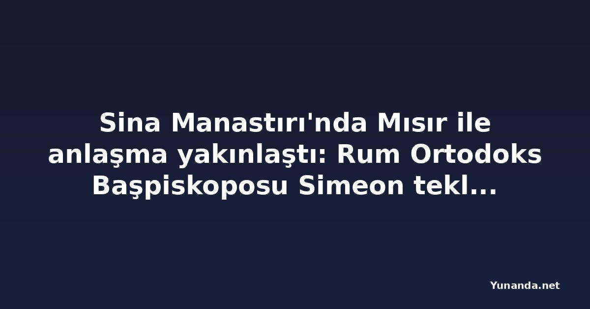 Sina Manastırı'nda Mısır ile anlaşma yakınlaştı: Rum Ortodoks Başpiskoposu Simeon teklifi kabule hazırlanıyor