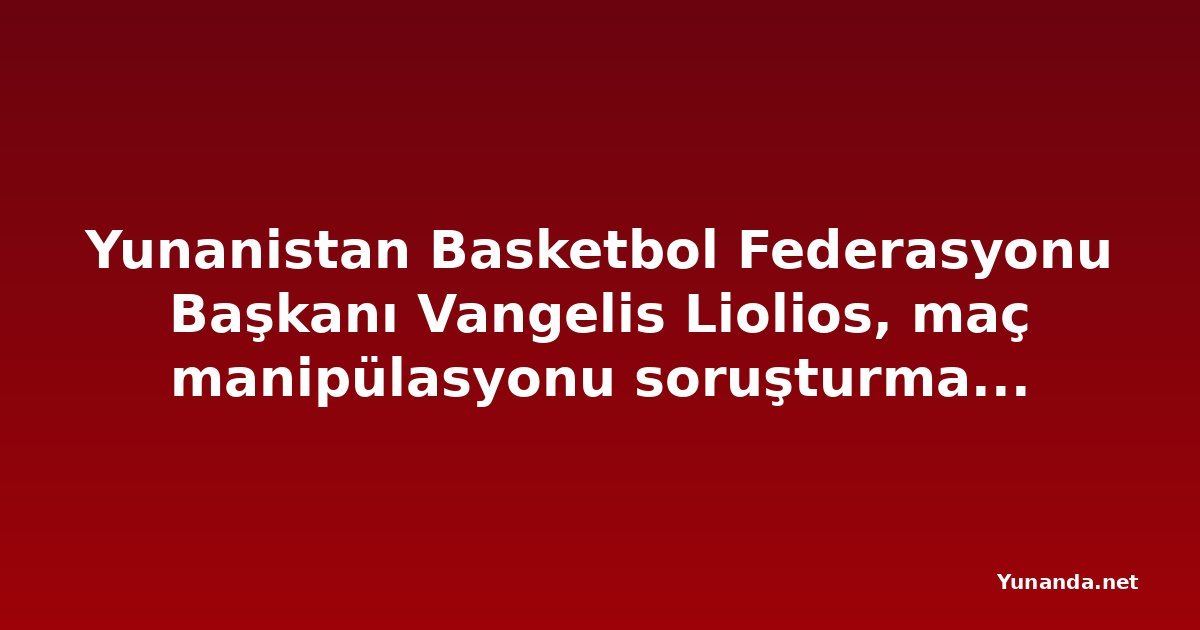Yunanistan Basketbol Federasyonu Başkanı Vangelis Liolios, maç manipülasyonu soruşturmasında gözaltına alındı