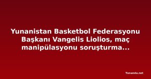 Yunanistan Basketbol Federasyonu Başkanı Vangelis Liolios, maç manipülasyonu soruşturmasında gözaltına alındı