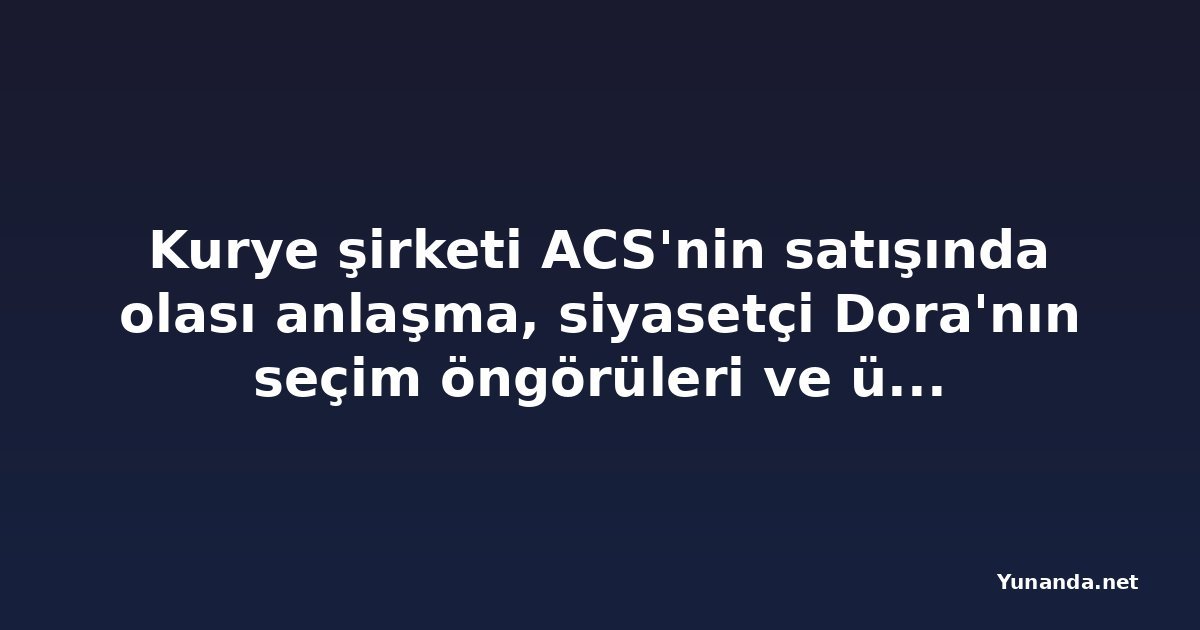 Kurye şirketi ACS'nin satışında olası anlaşma, siyasetçi Dora'nın seçim öngörüleri ve üç skandal