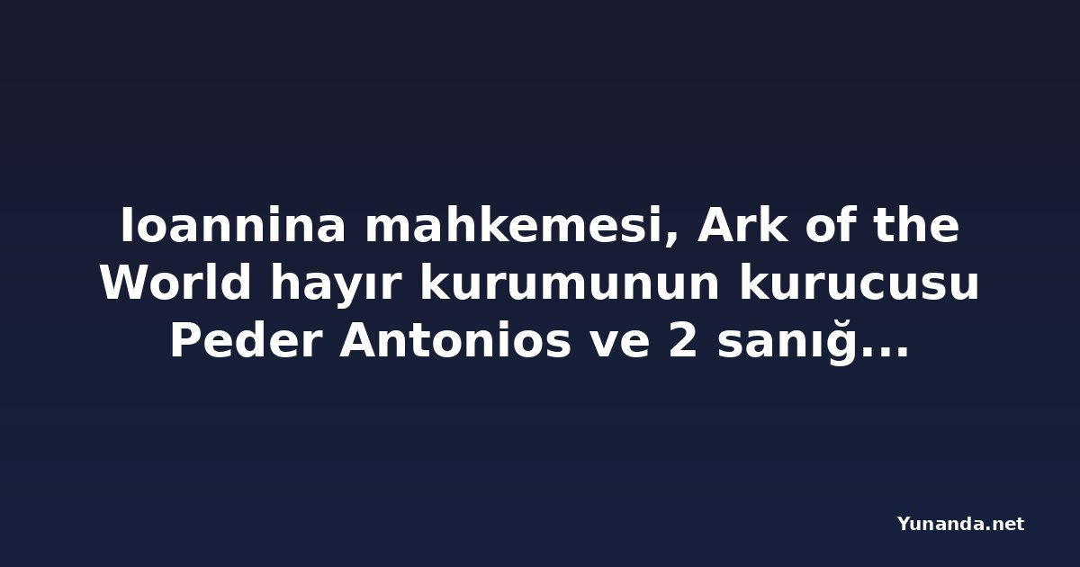 Ioannina mahkemesi, Ark of the World hayır kurumunun kurucusu Peder Antonios ve 2 sanığı beraat ettirdi