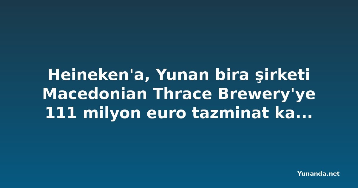 Heineken'a, Yunan bira şirketi Macedonian Thrace Brewery'ye 111 milyon euro tazminat kararı
