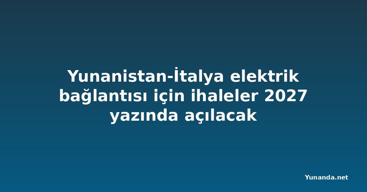 Yunanistan-İtalya elektrik bağlantısı için ihaleler 2027 yazında açılacak