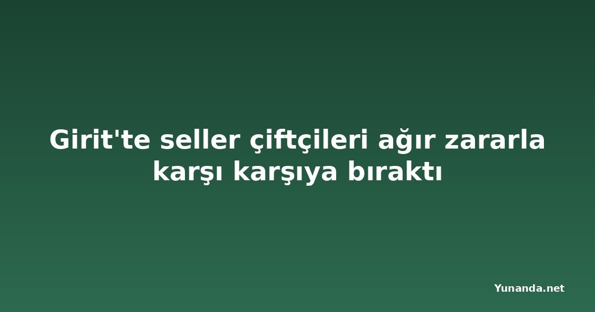 Girit'te seller çiftçileri ağır zararla karşı karşıya bıraktı