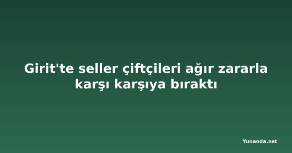 Girit'te seller çiftçileri ağır zararla karşı karşıya bıraktı