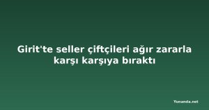 Girit'te seller çiftçileri ağır zararla karşı karşıya bıraktı