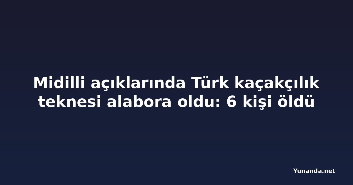 Midilli açıklarında Türk kaçakçılık teknesi alabora oldu: 6 kişi öldü