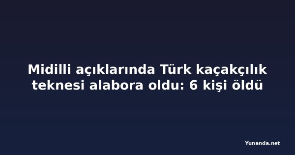 Midilli açıklarında Türk kaçakçılık teknesi alabora oldu: 6 kişi öldü