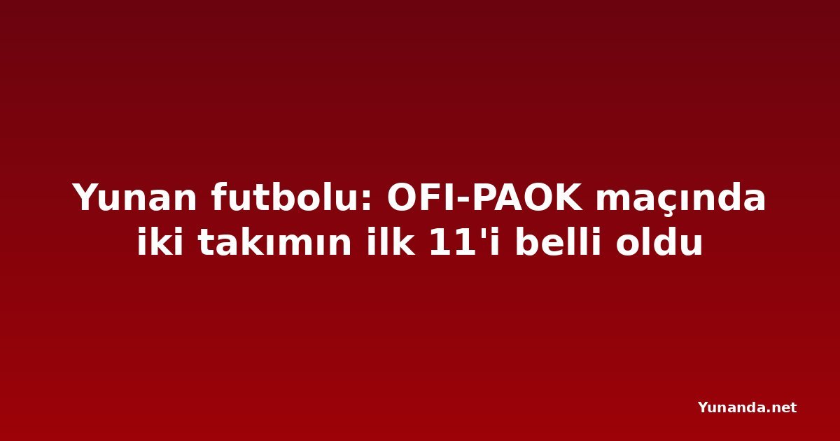 Yunan futbolu: OFI-PAOK maçında iki takımın ilk 11'i belli oldu