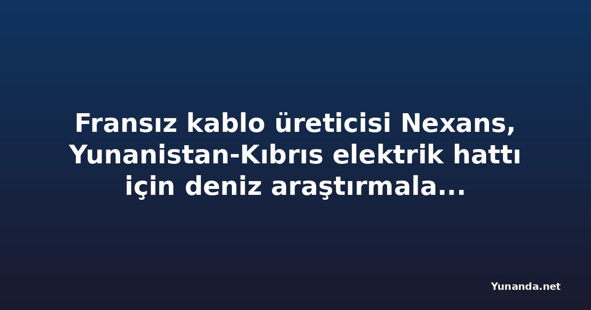 Fransız kablo üreticisi Nexans, Yunanistan-Kıbrıs elektrik hattı için deniz araştırmalarını yeniden başlatıyor