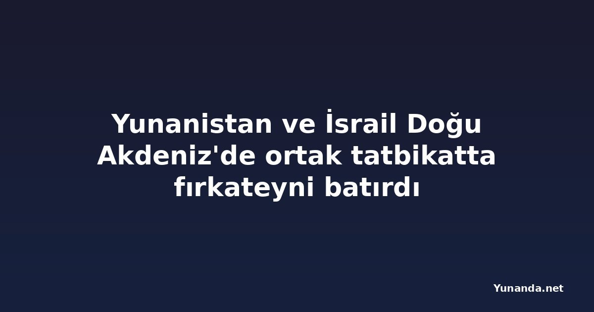 Yunanistan ve İsrail Doğu Akdeniz'de ortak tatbikatta fırkateyni batırdı