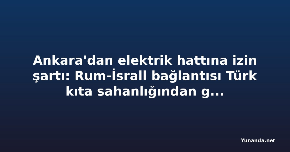 Ankara'dan elektrik hattına izin şartı: Rum-İsrail bağlantısı Türk kıta sahanlığından geçiyor