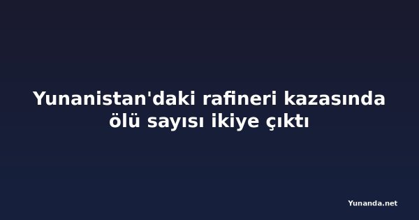 Yunanistan'daki rafineri kazasında ölü sayısı ikiye çıktı
